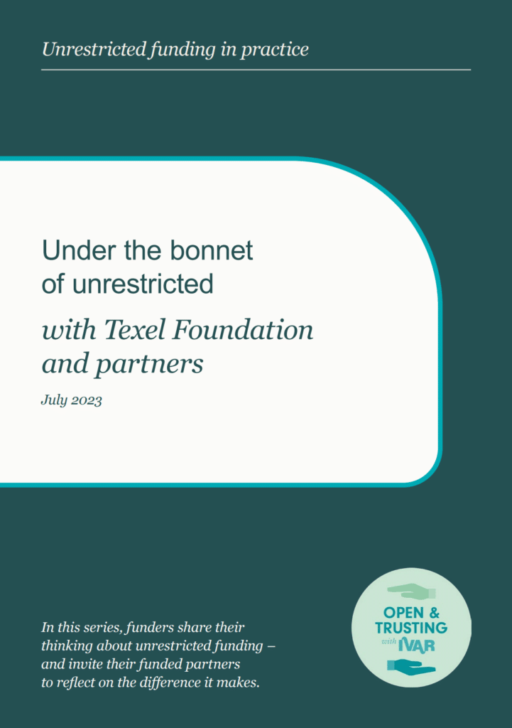 Report cover - Series title - Unrestricted funding in practice. Title - Under the bonnet of unrestricted funding with Texel Foundation and partners. July 2023. Description - In this series, funders share their thinking about unrestricted funding - and invite their funded partners to reflect on the difference it makes. Badge - Open and trusting with IVAR.